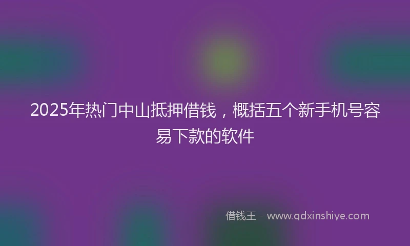 2025年热门中山抵押借钱，概括五个新手机号容易下款的软件