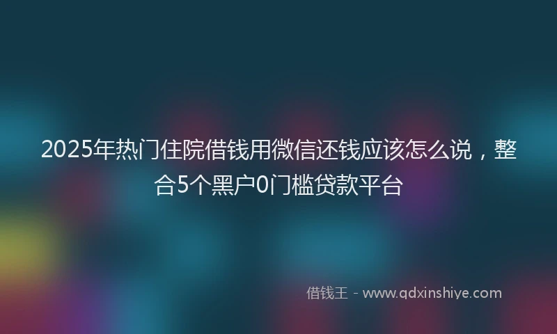 2025年热门住院借钱用微信还钱应该怎么说，整合5个黑户0门槛贷款平台