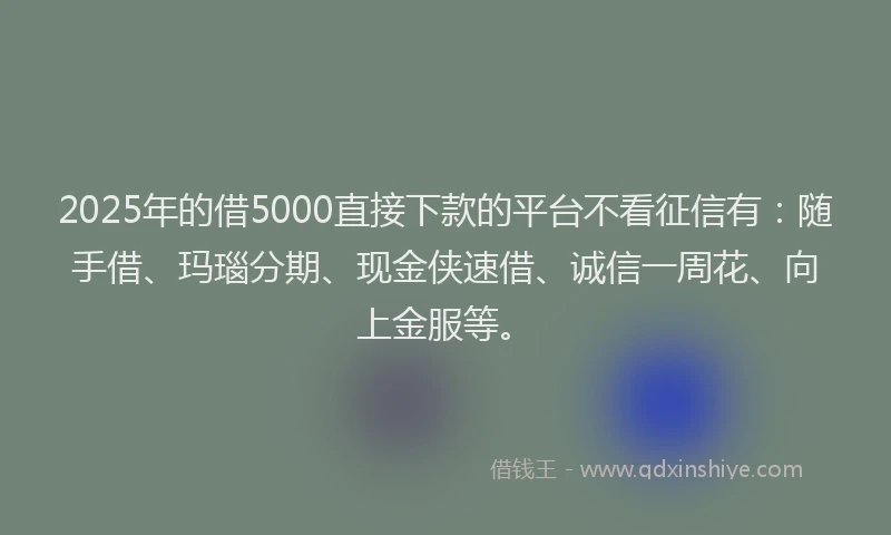 2025年的借5000直接下款的平台不看征信有：随手借、玛瑙分期、现金侠速借、诚信一周花、向上金服等。