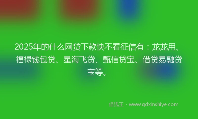 2025年的什么网贷下款快不看征信有：龙龙用、福禄钱包贷、星海飞贷、甄信贷宝、借贷易融贷宝等。