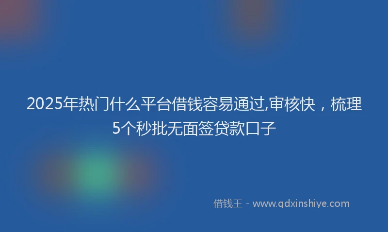 2025年热门什么平台借钱容易通过,审核快，梳理5个秒批无面签贷款口子