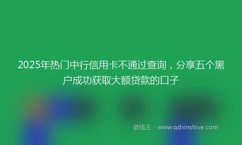 2025年热门中行信用卡不通过查询,分享五个黑户成功获取大额贷款的口子