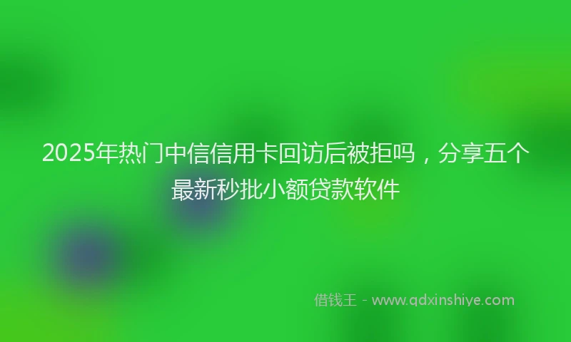 2025年热门中信信用卡回访后被拒吗，分享五个最新秒批小额贷款软件