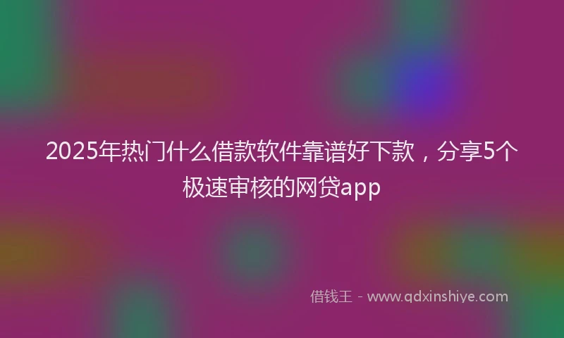 2025年热门什么借款软件靠谱好下款，分享5个极速审核的网贷app