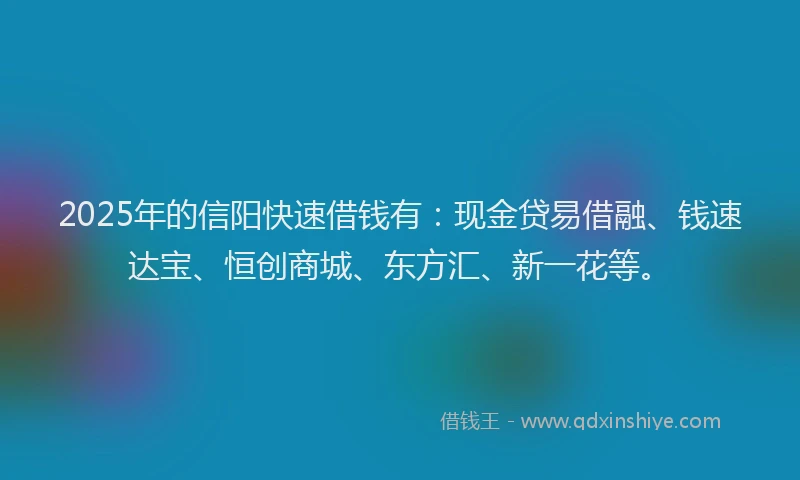 2025年的信阳快速借钱有：现金贷易借融、钱速达宝、恒创商城、东方汇、新一花等。
