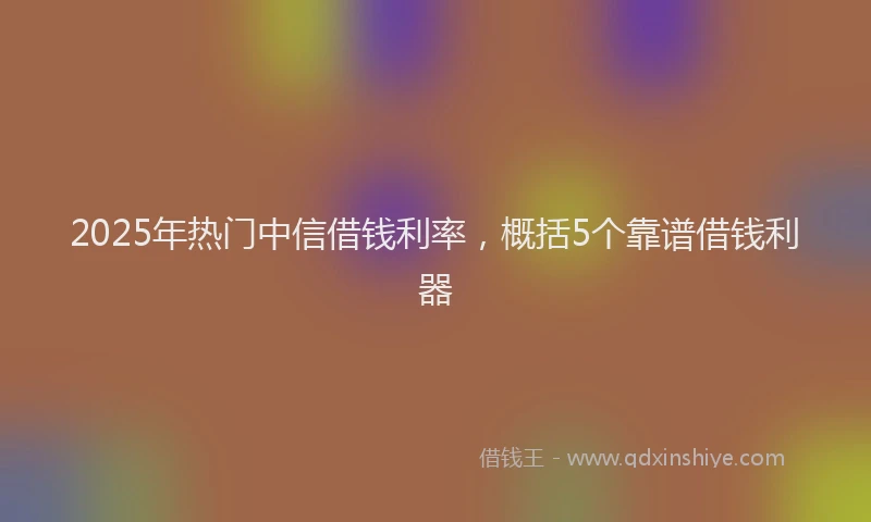 2025年热门中信借钱利率，概括5个靠谱借钱利器