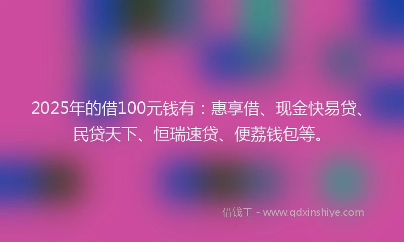 2025年的借100元钱有：惠享借、现金快易贷、民贷天下、恒瑞速贷、便荔钱包等。