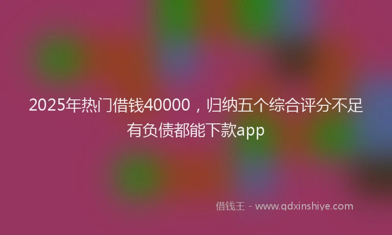 2025年热门借钱40000，归纳五个综合评分不足有负债都能下款app