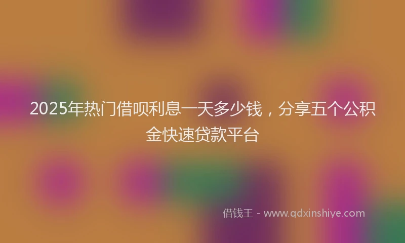 2025年热门借呗利息一天多少钱，分享五个公积金快速贷款平台