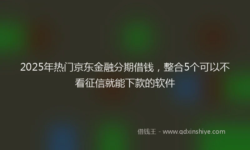 2025年热门京东金融分期借钱，整合5个可以不看征信就能下款的软件
