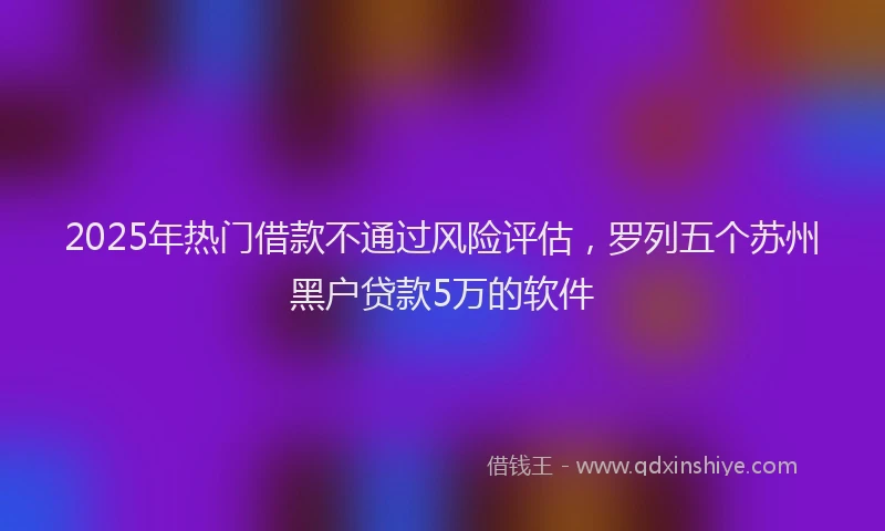 2025年热门借款不通过风险评估，罗列五个苏州黑户贷款5万的软件