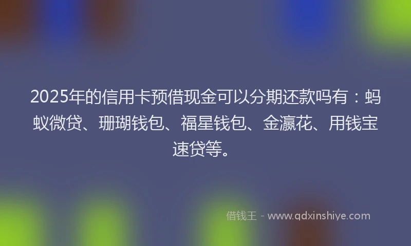 2025年的信用卡预借现金可以分期还款吗有：蚂蚁微贷、珊瑚钱包、福星钱包、金瀛花、用钱宝速贷等。