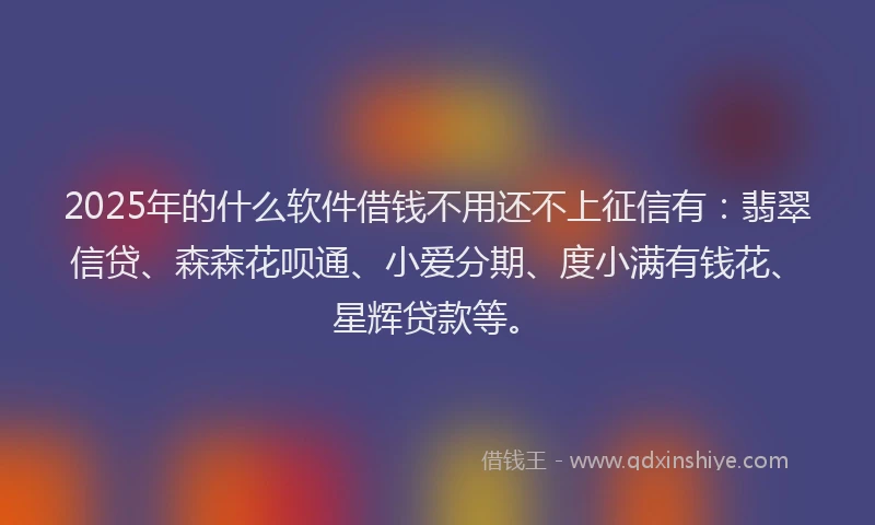 2025年的什么软件借钱不用还不上征信有：翡翠信贷、森森花呗通、小爱分期、度小满有钱花、星辉贷款等。