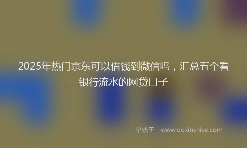 2025年热门京东可以借钱到微信吗，汇总五个看银行流水的网贷口子
