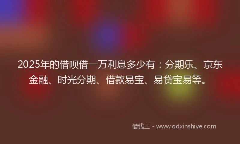 2025年的借呗借一万利息多少有：分期乐、京东金融、时光分期、借款易宝、易贷宝易等。