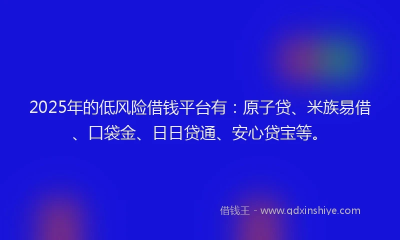 2025年的低风险借钱平台有：原子贷、米族易借、口袋金、日日贷通、安心贷宝等。