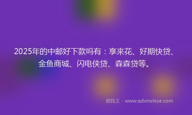 2025年的中邮好下款吗有:享来花、好期快贷、金鱼商城、闪电侠贷、森森贷等。