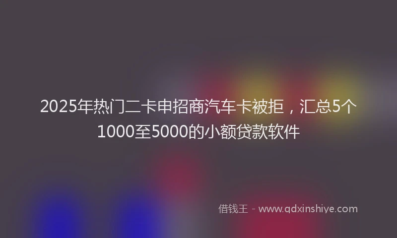 2025年热门二卡申招商汽车卡被拒，汇总5个1000至5000的小额贷款软件