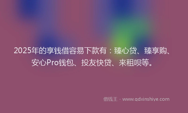 2025年的享钱借容易下款有：臻心贷、臻享购、安心Pro钱包、投友快贷、来租呗等。