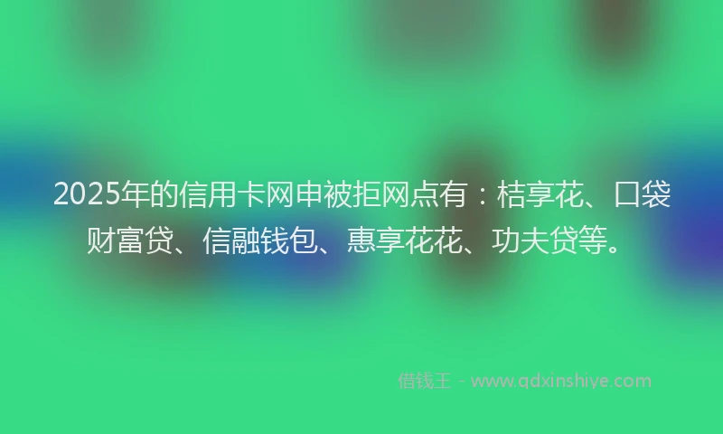 2025年的信用卡网申被拒网点有：桔享花、口袋财富贷、信融钱包、惠享花花、功夫贷等。