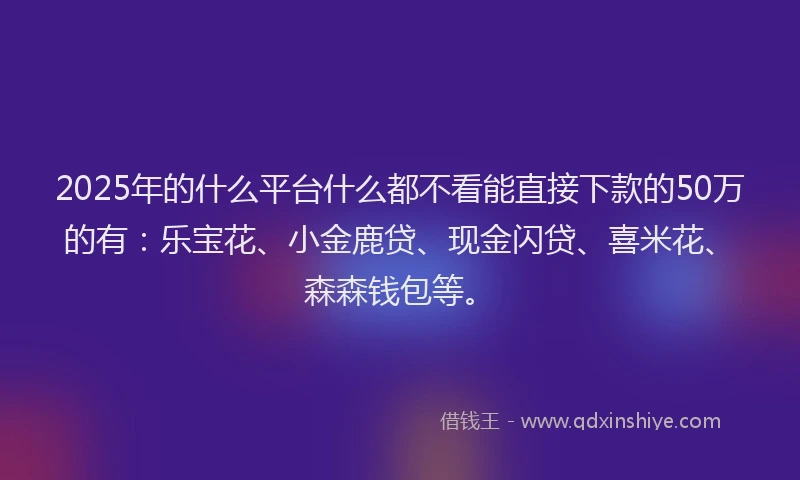 2025年的什么平台什么都不看能直接下款的50万的有：乐宝花、小金鹿贷、现金闪贷、喜米花、森森钱包等。
