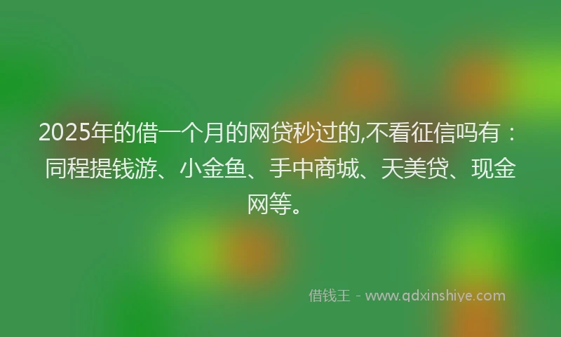 2025年的借一个月的网贷秒过的,不看征信吗有：同程提钱游、小金鱼、手中商城、天美贷、现金网等。