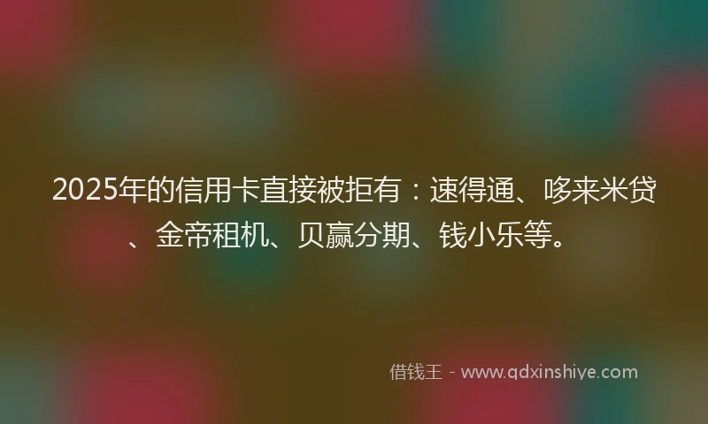 2025年的信用卡直接被拒有：速得通、哆来米贷、金帝租机、贝赢分期、钱小乐等。