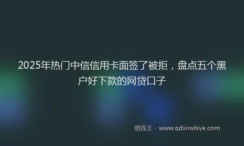 2025年热门中信信用卡面签了被拒，盘点五个黑户好下款的网贷口子