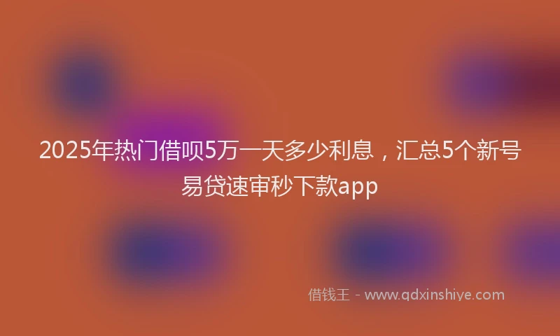 2025年热门借呗5万一天多少利息，汇总5个新号易贷速审秒下款app