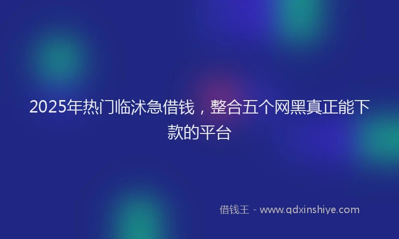2025年热门临沭急借钱，整合五个网黑真正能下款的平台