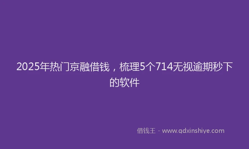 2025年热门京融借钱，梳理5个714无视逾期秒下的软件