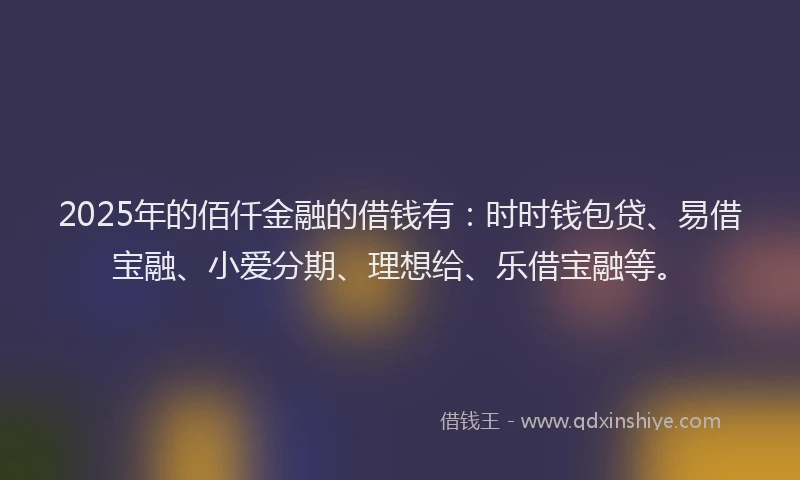 2025年的佰仟金融的借钱有：时时钱包贷、易借宝融、小爱分期、理想给、乐借宝融等。