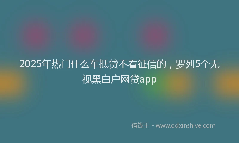 2025年热门什么车抵贷不看征信的，罗列5个无视黑白户网贷app