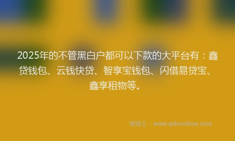 2025年的不管黑白户都可以下款的大平台有：鑫贷钱包、云钱快贷、智享宝钱包、闪借易贷宝、鑫享租物等。