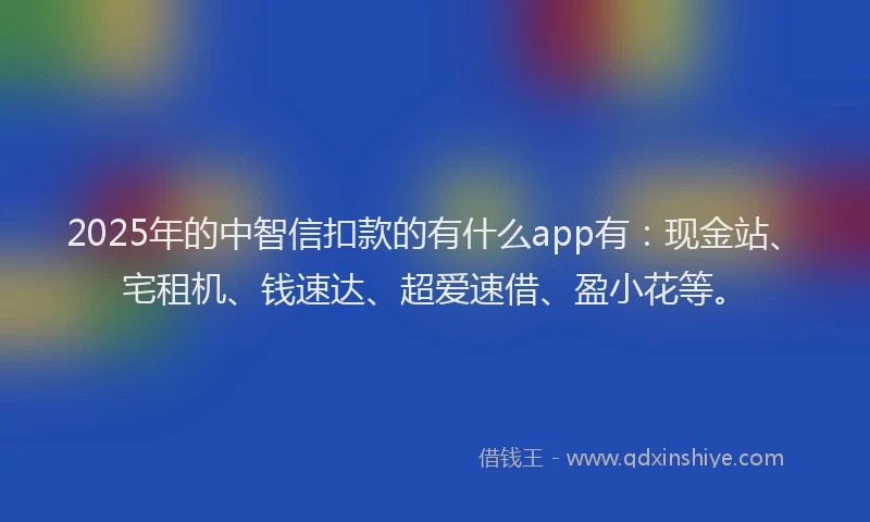 2025年的中智信扣款的有什么app有：现金站、宅租机、钱速达、超爱速借、盈小花等。