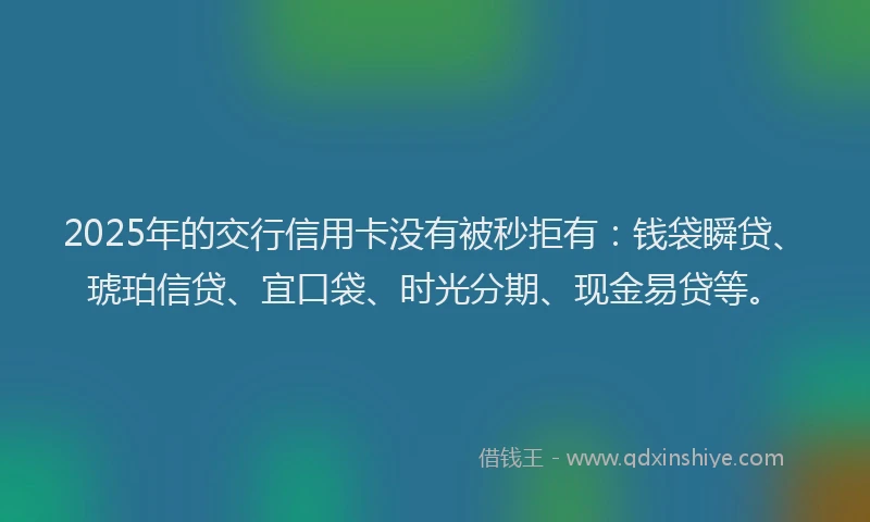 2025年的交行信用卡没有被秒拒有：钱袋瞬贷、琥珀信贷、宜口袋、时光分期、现金易贷等。