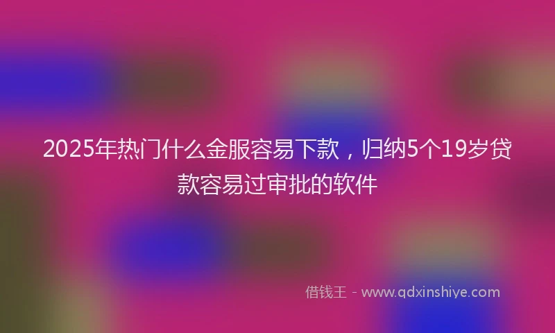 2025年热门什么金服容易下款，归纳5个19岁贷款容易过审批的软件