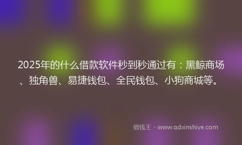 2025年的什么借款软件秒到秒通过有：黑鲸商场、独角兽、易捷钱包、全民钱包、小狗商城等。