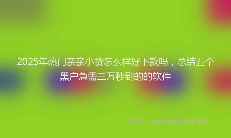 2025年热门亲亲小贷怎么样好下款吗，总结五个黑户急需三万秒到的的软件