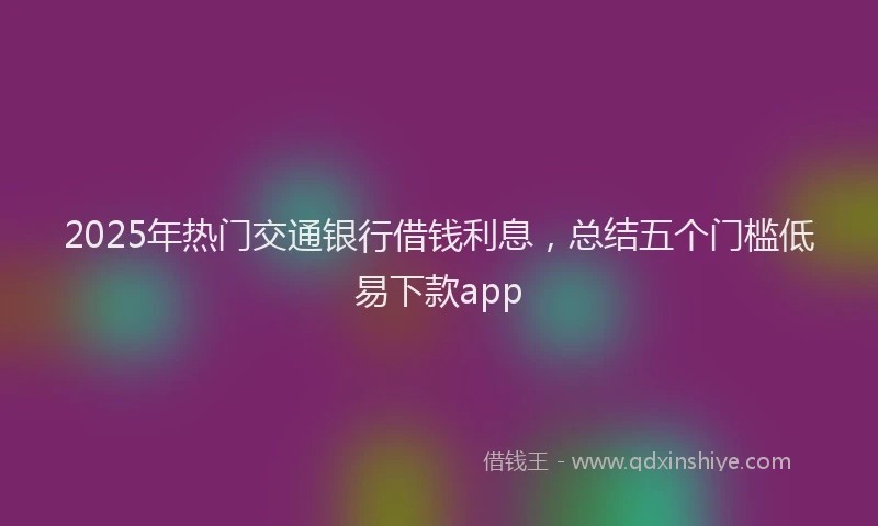 2025年热门交通银行借钱利息，总结五个门槛低易下款app