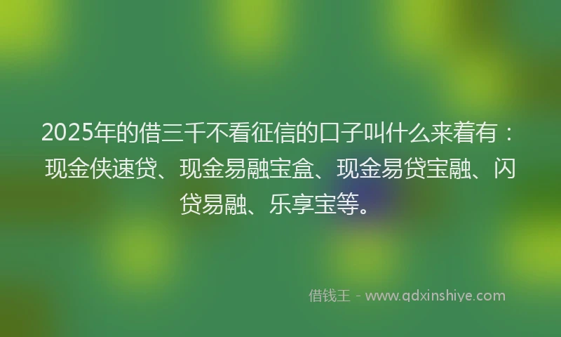 2025年的借三千不看征信的口子叫什么来着有：现金侠速贷、现金易融宝盒、现金易贷宝融、闪贷易融、乐享宝等。