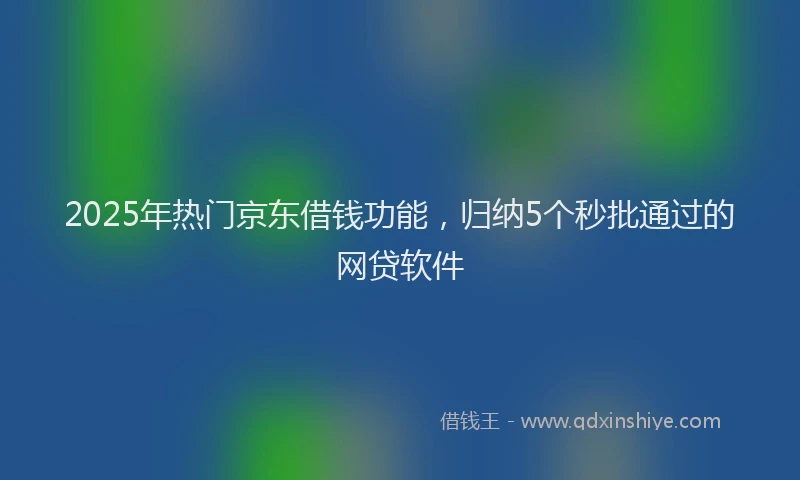 2025年热门京东借钱功能，归纳5个秒批通过的网贷软件