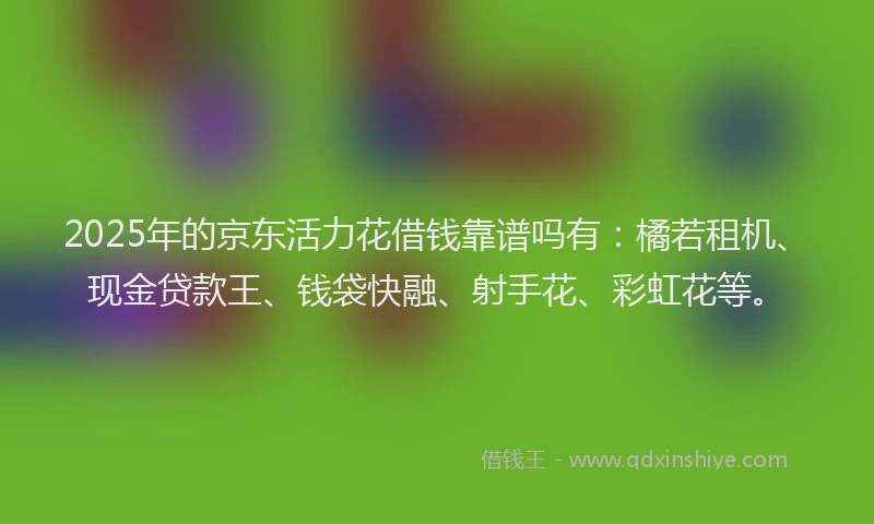 2025年的京东活力花借钱靠谱吗有：橘若租机、现金贷款王、钱袋快融、射手花、彩虹花等。