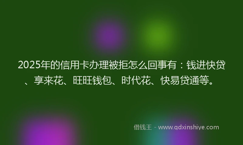 2025年的信用卡办理被拒怎么回事有：钱进快贷、享来花、旺旺钱包、时代花、快易贷通等。