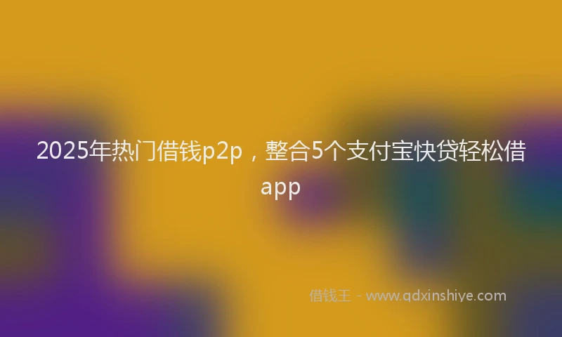 2025年热门借钱p2p，整合5个支付宝快贷轻松借app
