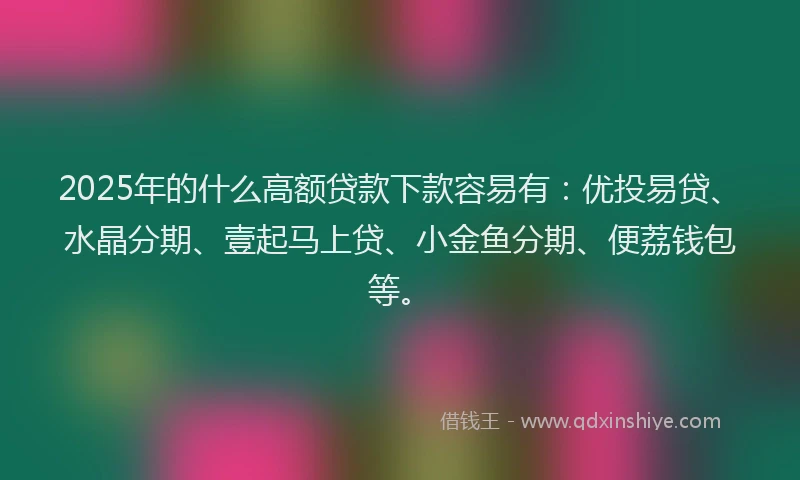 2025年的什么高额贷款下款容易有：优投易贷、水晶分期、壹起马上贷、小金鱼分期、便荔钱包等。