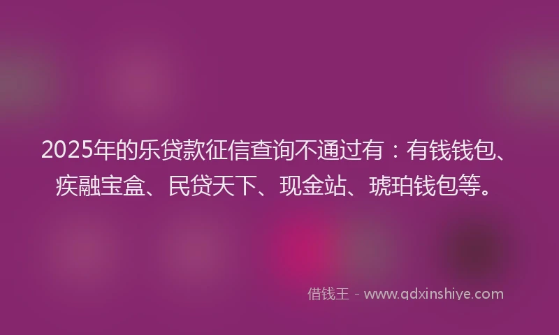 2025年的乐贷款征信查询不通过有：有钱钱包、疾融宝盒、民贷天下、现金站、琥珀钱包等。