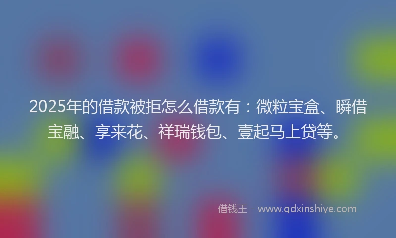 2025年的借款被拒怎么借款有：微粒宝盒、瞬借宝融、享来花、祥瑞钱包、壹起马上贷等。