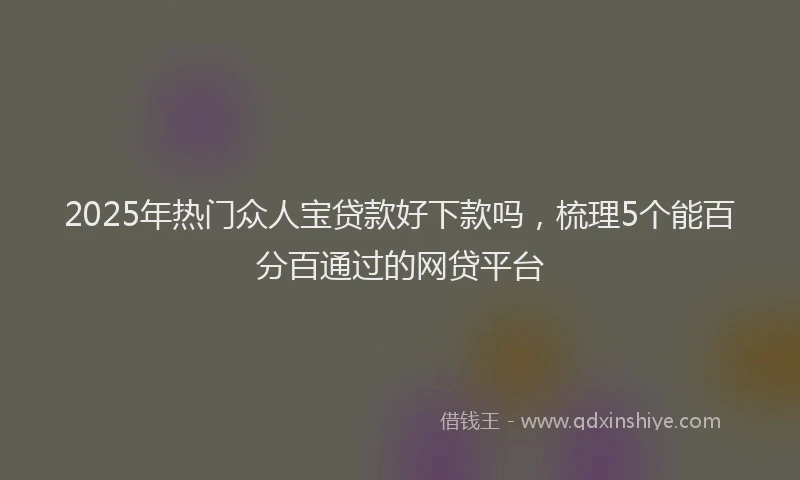2025年热门众人宝贷款好下款吗，梳理5个能百分百通过的网贷平台