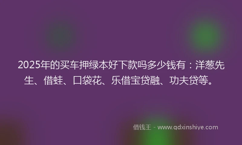 2025年的买车押绿本好下款吗多少钱有：洋葱先生、借蛙、口袋花、乐借宝贷融、功夫贷等。